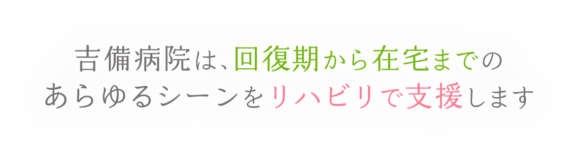 吉備病院は、回復期から在宅までのあらゆるシーンをリハビリで支援します