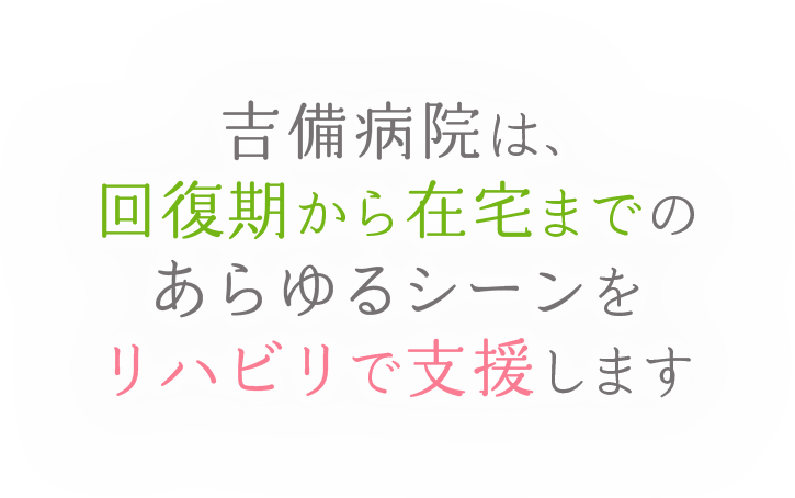 吉備病院は、回復期から在宅までのあらゆるシーンをリハビリで支援します